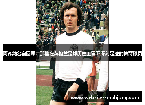 阿森纳名宿回顾:那些在英格兰足球历史上留下深刻足迹的传奇球员 阿森纳名宿回顾:那些在英格兰足球历史上留下深刻足迹的传奇球员