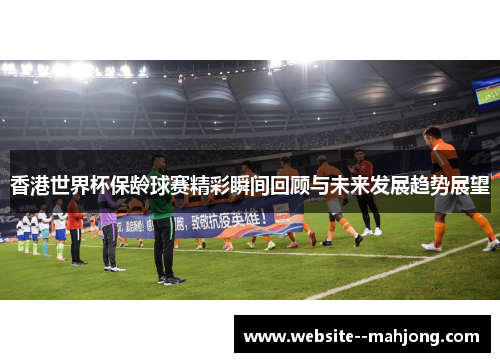 香港世界杯保龄球赛精彩瞬间回顾与未来发展趋势展望