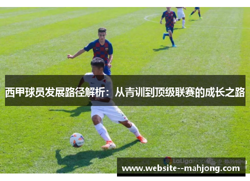 西甲球员发展路径解析:从青训到顶级联赛的成长之路 西甲球员发展路径解析:从青训到顶级联赛的成长之路