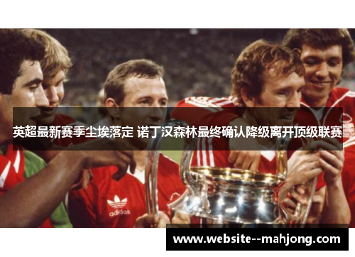 英超最新赛季尘埃落定 诺丁汉森林最终确认降级离开顶级联赛 英超最新赛季尘埃落定 诺丁汉森林最终确认降级离开顶级联赛