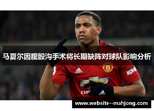 马夏尔因腹股沟手术将长期缺阵对球队影响分析