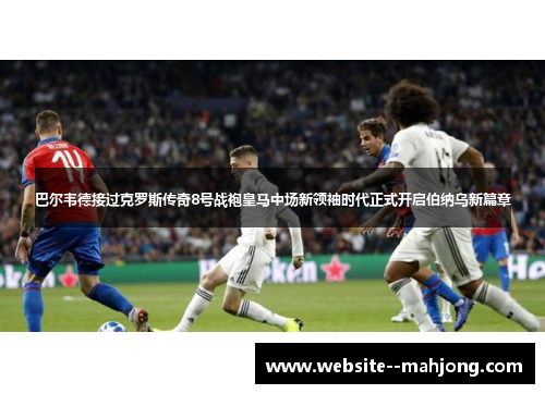 巴尔韦德接过克罗斯传奇8号战袍皇马中场新领袖时代正式开启伯纳乌新篇章 巴尔韦德接过克罗斯传奇8号战袍皇马中场新领袖时代正式开启伯纳乌新篇章