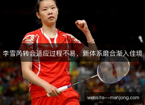 李雪芮转会适应过程不易,新体系磨合渐入佳境 李雪芮转会适应过程不易,新体系磨合渐入佳境